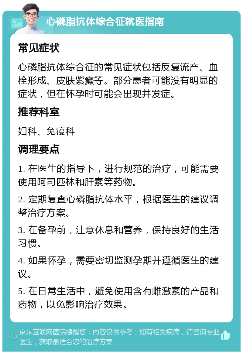 心磷脂抗体综合征就医指南 常见症状 心磷脂抗体综合征的常见症状包括反复流产、血栓形成、皮肤紫癜等。部分患者可能没有明显的症状，但在怀孕时可能会出现并发症。 推荐科室 妇科、免疫科 调理要点 1. 在医生的指导下，进行规范的治疗，可能需要使用阿司匹林和肝素等药物。 2. 定期复查心磷脂抗体水平，根据医生的建议调整治疗方案。 3. 在备孕前，注意休息和营养，保持良好的生活习惯。 4. 如果怀孕，需要密切监测孕期并遵循医生的建议。 5. 在日常生活中，避免使用含有雌激素的产品和药物，以免影响治疗效果。