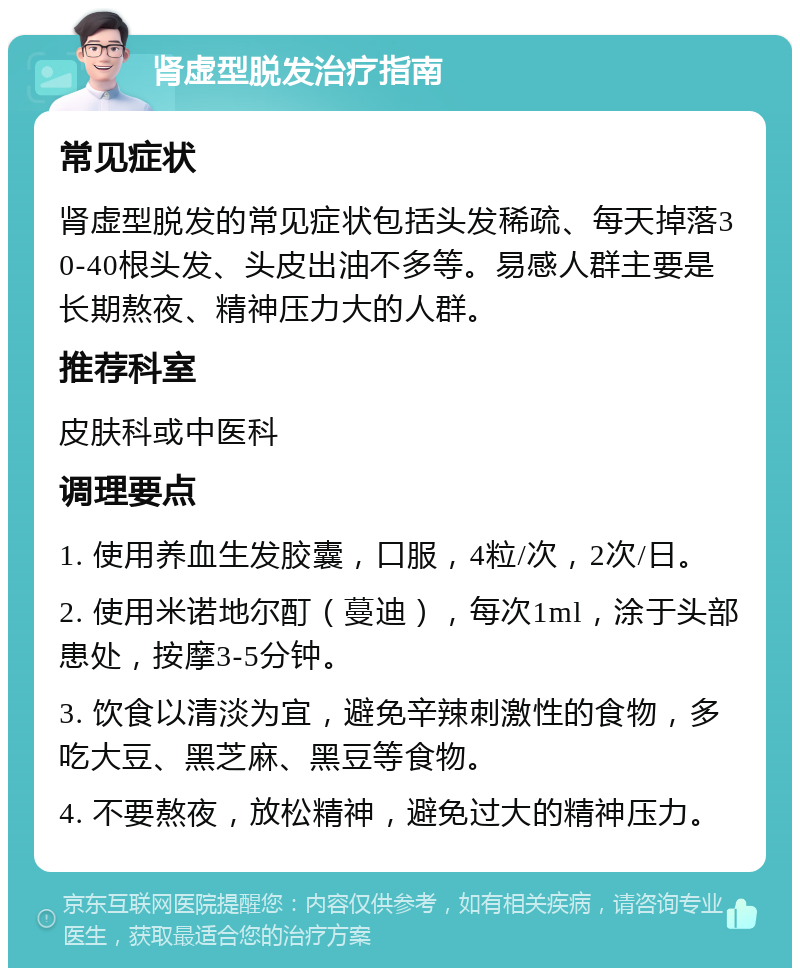 肾虚型脱发治疗指南 常见症状 肾虚型脱发的常见症状包括头发稀疏、每天掉落30-40根头发、头皮出油不多等。易感人群主要是长期熬夜、精神压力大的人群。 推荐科室 皮肤科或中医科 调理要点 1. 使用养血生发胶囊，口服，4粒/次，2次/日。 2. 使用米诺地尔酊（蔓迪），每次1ml，涂于头部患处，按摩3-5分钟。 3. 饮食以清淡为宜，避免辛辣刺激性的食物，多吃大豆、黑芝麻、黑豆等食物。 4. 不要熬夜，放松精神，避免过大的精神压力。