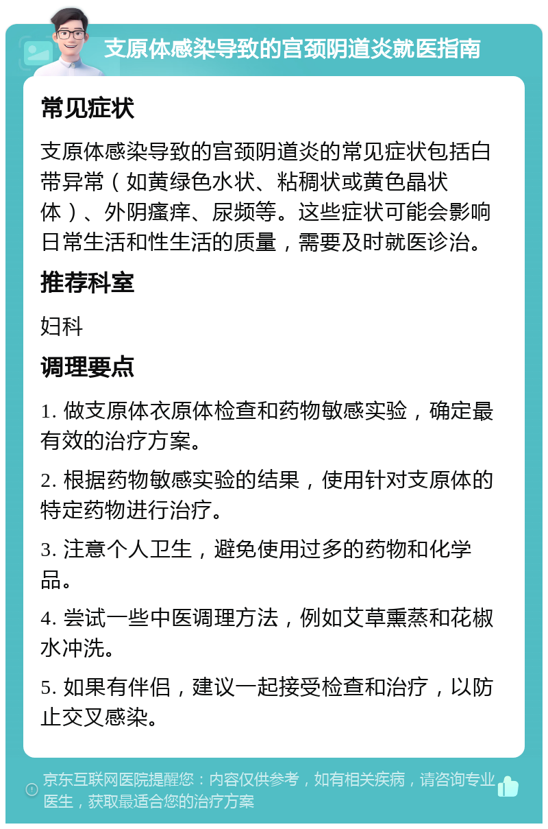 支原体感染导致的宫颈阴道炎就医指南 常见症状 支原体感染导致的宫颈阴道炎的常见症状包括白带异常（如黄绿色水状、粘稠状或黄色晶状体）、外阴瘙痒、尿频等。这些症状可能会影响日常生活和性生活的质量，需要及时就医诊治。 推荐科室 妇科 调理要点 1. 做支原体衣原体检查和药物敏感实验，确定最有效的治疗方案。 2. 根据药物敏感实验的结果，使用针对支原体的特定药物进行治疗。 3. 注意个人卫生，避免使用过多的药物和化学品。 4. 尝试一些中医调理方法，例如艾草熏蒸和花椒水冲洗。 5. 如果有伴侣，建议一起接受检查和治疗，以防止交叉感染。