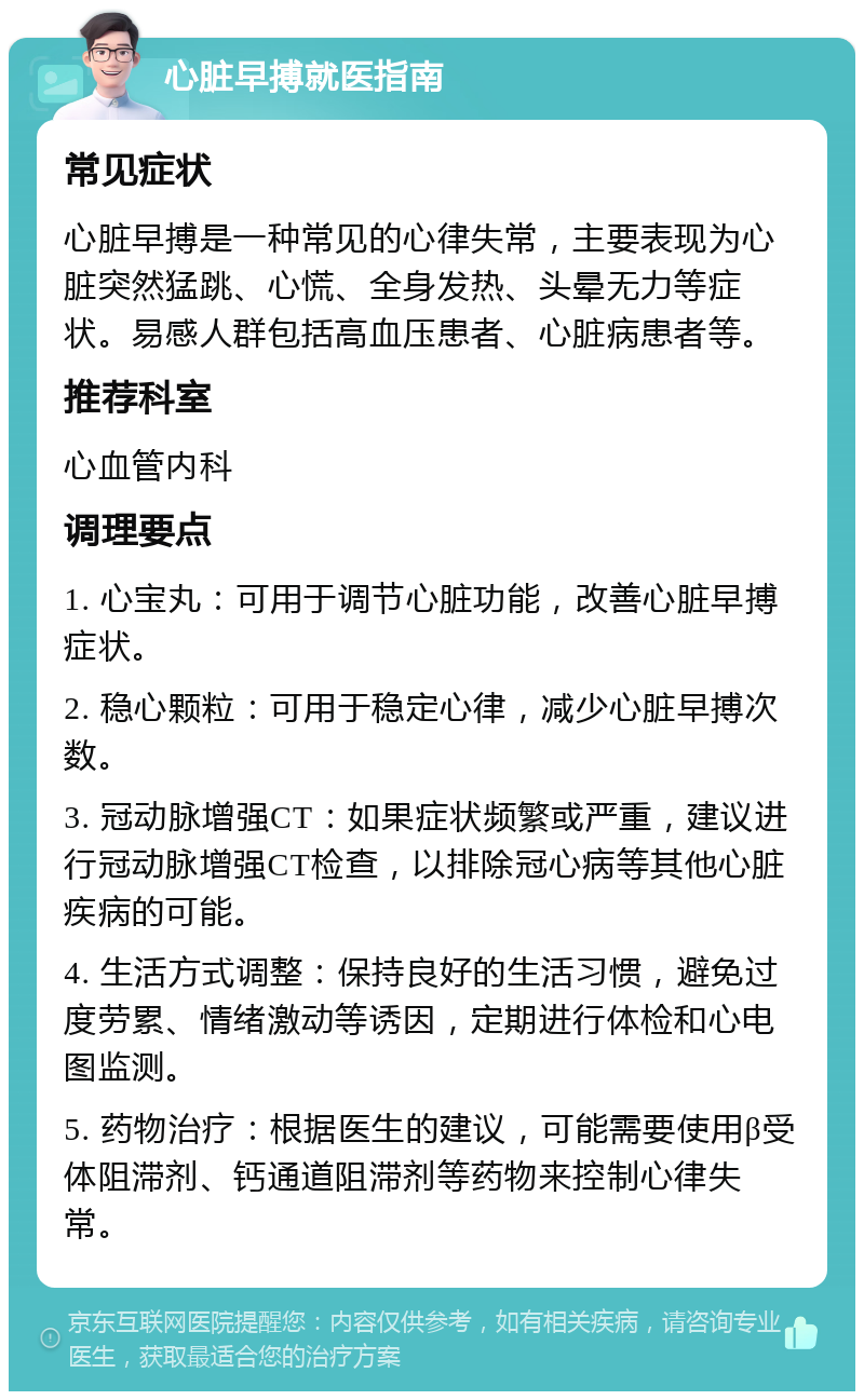 心脏早搏就医指南 常见症状 心脏早搏是一种常见的心律失常，主要表现为心脏突然猛跳、心慌、全身发热、头晕无力等症状。易感人群包括高血压患者、心脏病患者等。 推荐科室 心血管内科 调理要点 1. 心宝丸：可用于调节心脏功能，改善心脏早搏症状。 2. 稳心颗粒：可用于稳定心律，减少心脏早搏次数。 3. 冠动脉增强CT：如果症状频繁或严重，建议进行冠动脉增强CT检查，以排除冠心病等其他心脏疾病的可能。 4. 生活方式调整：保持良好的生活习惯，避免过度劳累、情绪激动等诱因，定期进行体检和心电图监测。 5. 药物治疗：根据医生的建议，可能需要使用β受体阻滞剂、钙通道阻滞剂等药物来控制心律失常。