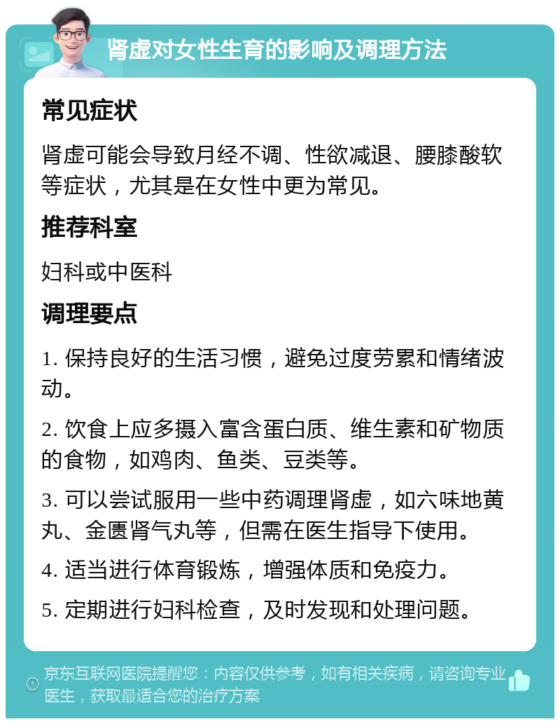 肾虚对女性生育的影响及调理方法 常见症状 肾虚可能会导致月经不调、性欲减退、腰膝酸软等症状，尤其是在女性中更为常见。 推荐科室 妇科或中医科 调理要点 1. 保持良好的生活习惯，避免过度劳累和情绪波动。 2. 饮食上应多摄入富含蛋白质、维生素和矿物质的食物，如鸡肉、鱼类、豆类等。 3. 可以尝试服用一些中药调理肾虚，如六味地黄丸、金匮肾气丸等，但需在医生指导下使用。 4. 适当进行体育锻炼，增强体质和免疫力。 5. 定期进行妇科检查，及时发现和处理问题。