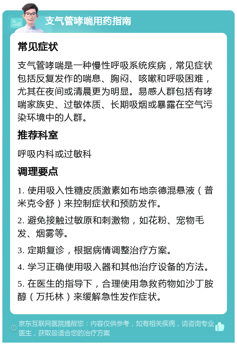 支气管哮喘用药指南 常见症状 支气管哮喘是一种慢性呼吸系统疾病，常见症状包括反复发作的喘息、胸闷、咳嗽和呼吸困难，尤其在夜间或清晨更为明显。易感人群包括有哮喘家族史、过敏体质、长期吸烟或暴露在空气污染环境中的人群。 推荐科室 呼吸内科或过敏科 调理要点 1. 使用吸入性糖皮质激素如布地奈德混悬液（普米克令舒）来控制症状和预防发作。 2. 避免接触过敏原和刺激物，如花粉、宠物毛发、烟雾等。 3. 定期复诊，根据病情调整治疗方案。 4. 学习正确使用吸入器和其他治疗设备的方法。 5. 在医生的指导下，合理使用急救药物如沙丁胺醇（万托林）来缓解急性发作症状。