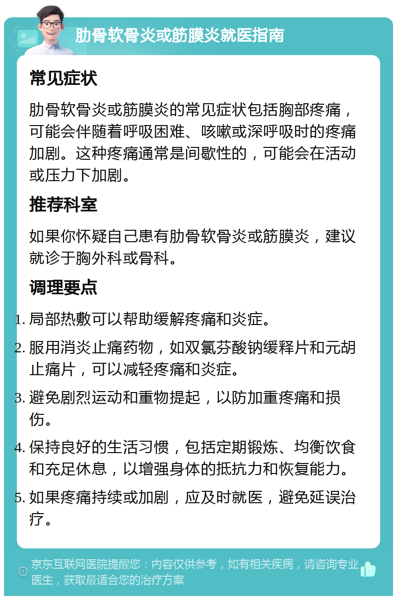 肋骨软骨炎或筋膜炎就医指南 常见症状 肋骨软骨炎或筋膜炎的常见症状包括胸部疼痛，可能会伴随着呼吸困难、咳嗽或深呼吸时的疼痛加剧。这种疼痛通常是间歇性的，可能会在活动或压力下加剧。 推荐科室 如果你怀疑自己患有肋骨软骨炎或筋膜炎，建议就诊于胸外科或骨科。 调理要点 局部热敷可以帮助缓解疼痛和炎症。 服用消炎止痛药物，如双氯芬酸钠缓释片和元胡止痛片，可以减轻疼痛和炎症。 避免剧烈运动和重物提起，以防加重疼痛和损伤。 保持良好的生活习惯，包括定期锻炼、均衡饮食和充足休息，以增强身体的抵抗力和恢复能力。 如果疼痛持续或加剧，应及时就医，避免延误治疗。