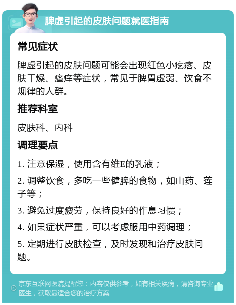 脾虚引起的皮肤问题就医指南 常见症状 脾虚引起的皮肤问题可能会出现红色小疙瘩、皮肤干燥、瘙痒等症状，常见于脾胃虚弱、饮食不规律的人群。 推荐科室 皮肤科、内科 调理要点 1. 注意保湿，使用含有维E的乳液； 2. 调整饮食，多吃一些健脾的食物，如山药、莲子等； 3. 避免过度疲劳，保持良好的作息习惯； 4. 如果症状严重，可以考虑服用中药调理； 5. 定期进行皮肤检查，及时发现和治疗皮肤问题。