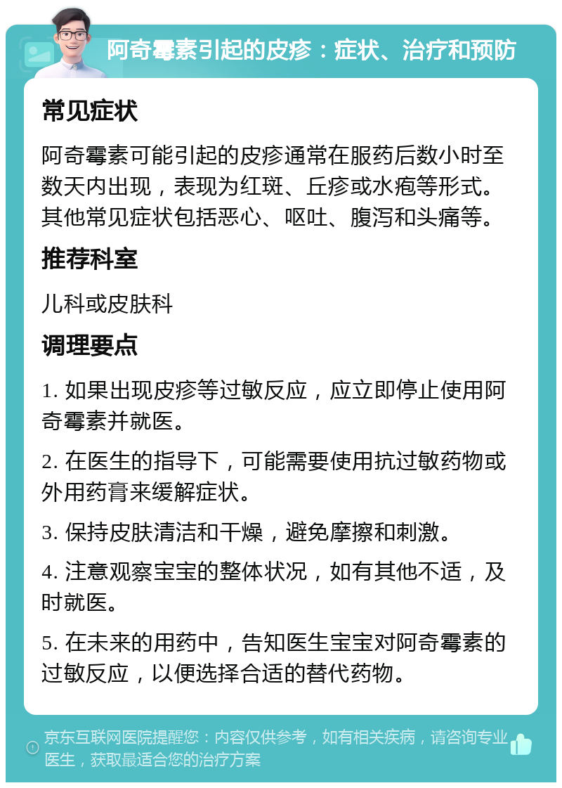 阿奇霉素引起的皮疹：症状、治疗和预防 常见症状 阿奇霉素可能引起的皮疹通常在服药后数小时至数天内出现，表现为红斑、丘疹或水疱等形式。其他常见症状包括恶心、呕吐、腹泻和头痛等。 推荐科室 儿科或皮肤科 调理要点 1. 如果出现皮疹等过敏反应，应立即停止使用阿奇霉素并就医。 2. 在医生的指导下，可能需要使用抗过敏药物或外用药膏来缓解症状。 3. 保持皮肤清洁和干燥，避免摩擦和刺激。 4. 注意观察宝宝的整体状况，如有其他不适，及时就医。 5. 在未来的用药中，告知医生宝宝对阿奇霉素的过敏反应，以便选择合适的替代药物。