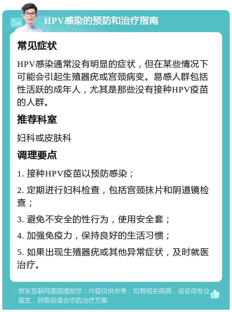 HPV感染的预防和治疗指南 常见症状 HPV感染通常没有明显的症状，但在某些情况下可能会引起生殖器疣或宫颈病变。易感人群包括性活跃的成年人，尤其是那些没有接种HPV疫苗的人群。 推荐科室 妇科或皮肤科 调理要点 1. 接种HPV疫苗以预防感染； 2. 定期进行妇科检查，包括宫颈抹片和阴道镜检查； 3. 避免不安全的性行为，使用安全套； 4. 加强免疫力，保持良好的生活习惯； 5. 如果出现生殖器疣或其他异常症状，及时就医治疗。