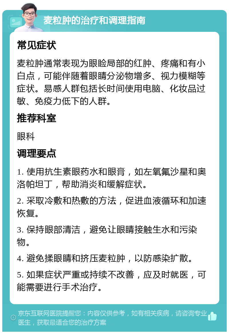 麦粒肿的治疗和调理指南 常见症状 麦粒肿通常表现为眼睑局部的红肿、疼痛和有小白点，可能伴随着眼睛分泌物增多、视力模糊等症状。易感人群包括长时间使用电脑、化妆品过敏、免疫力低下的人群。 推荐科室 眼科 调理要点 1. 使用抗生素眼药水和眼膏，如左氧氟沙星和奥洛帕坦丁，帮助消炎和缓解症状。 2. 采取冷敷和热敷的方法，促进血液循环和加速恢复。 3. 保持眼部清洁，避免让眼睛接触生水和污染物。 4. 避免揉眼睛和挤压麦粒肿，以防感染扩散。 5. 如果症状严重或持续不改善，应及时就医，可能需要进行手术治疗。