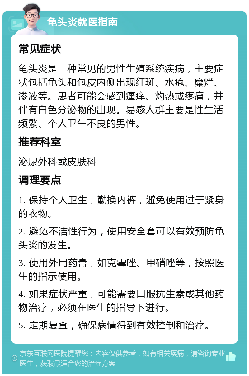 龟头炎就医指南 常见症状 龟头炎是一种常见的男性生殖系统疾病，主要症状包括龟头和包皮内侧出现红斑、水疱、糜烂、渗液等。患者可能会感到瘙痒、灼热或疼痛，并伴有白色分泌物的出现。易感人群主要是性生活频繁、个人卫生不良的男性。 推荐科室 泌尿外科或皮肤科 调理要点 1. 保持个人卫生，勤换内裤，避免使用过于紧身的衣物。 2. 避免不洁性行为，使用安全套可以有效预防龟头炎的发生。 3. 使用外用药膏，如克霉唑、甲硝唑等，按照医生的指示使用。 4. 如果症状严重，可能需要口服抗生素或其他药物治疗，必须在医生的指导下进行。 5. 定期复查，确保病情得到有效控制和治疗。