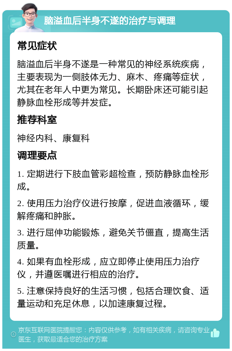 脑溢血后半身不遂的治疗与调理 常见症状 脑溢血后半身不遂是一种常见的神经系统疾病，主要表现为一侧肢体无力、麻木、疼痛等症状，尤其在老年人中更为常见。长期卧床还可能引起静脉血栓形成等并发症。 推荐科室 神经内科、康复科 调理要点 1. 定期进行下肢血管彩超检查，预防静脉血栓形成。 2. 使用压力治疗仪进行按摩，促进血液循环，缓解疼痛和肿胀。 3. 进行屈伸功能锻炼，避免关节僵直，提高生活质量。 4. 如果有血栓形成，应立即停止使用压力治疗仪，并遵医嘱进行相应的治疗。 5. 注意保持良好的生活习惯，包括合理饮食、适量运动和充足休息，以加速康复过程。