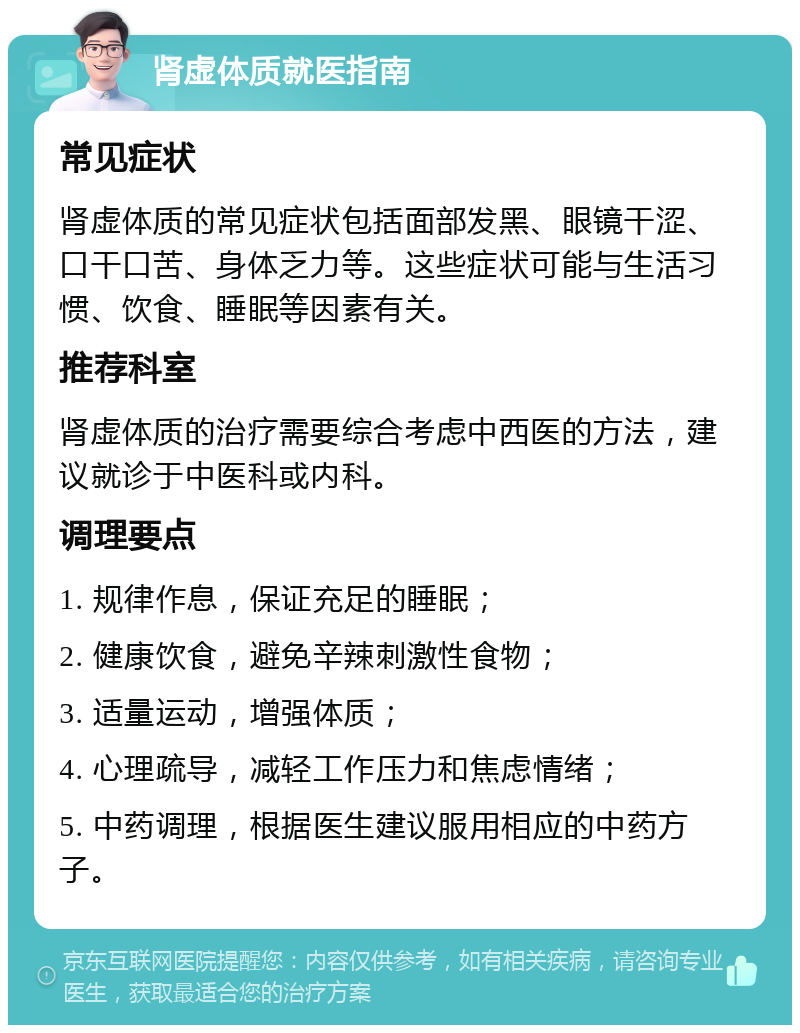 肾虚体质就医指南 常见症状 肾虚体质的常见症状包括面部发黑、眼镜干涩、口干口苦、身体乏力等。这些症状可能与生活习惯、饮食、睡眠等因素有关。 推荐科室 肾虚体质的治疗需要综合考虑中西医的方法，建议就诊于中医科或内科。 调理要点 1. 规律作息，保证充足的睡眠； 2. 健康饮食，避免辛辣刺激性食物； 3. 适量运动，增强体质； 4. 心理疏导，减轻工作压力和焦虑情绪； 5. 中药调理，根据医生建议服用相应的中药方子。