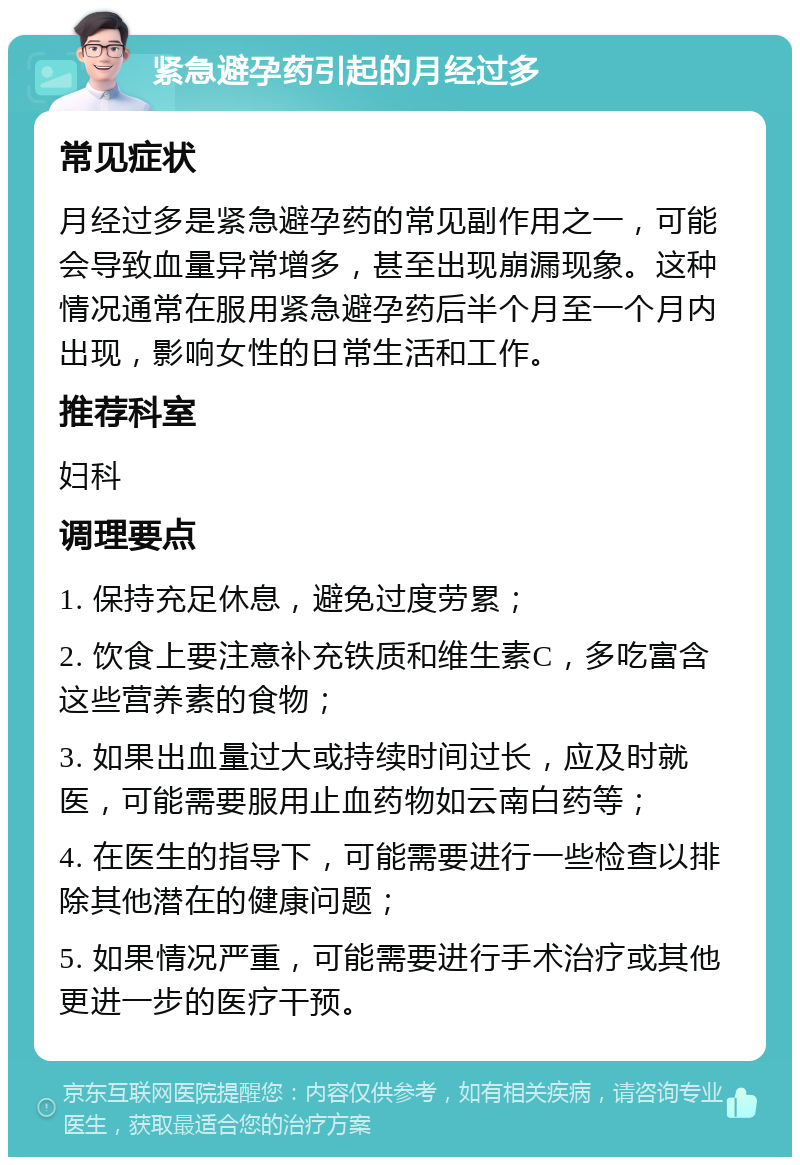 紧急避孕药引起的月经过多 常见症状 月经过多是紧急避孕药的常见副作用之一，可能会导致血量异常增多，甚至出现崩漏现象。这种情况通常在服用紧急避孕药后半个月至一个月内出现，影响女性的日常生活和工作。 推荐科室 妇科 调理要点 1. 保持充足休息，避免过度劳累； 2. 饮食上要注意补充铁质和维生素C，多吃富含这些营养素的食物； 3. 如果出血量过大或持续时间过长，应及时就医，可能需要服用止血药物如云南白药等； 4. 在医生的指导下，可能需要进行一些检查以排除其他潜在的健康问题； 5. 如果情况严重，可能需要进行手术治疗或其他更进一步的医疗干预。