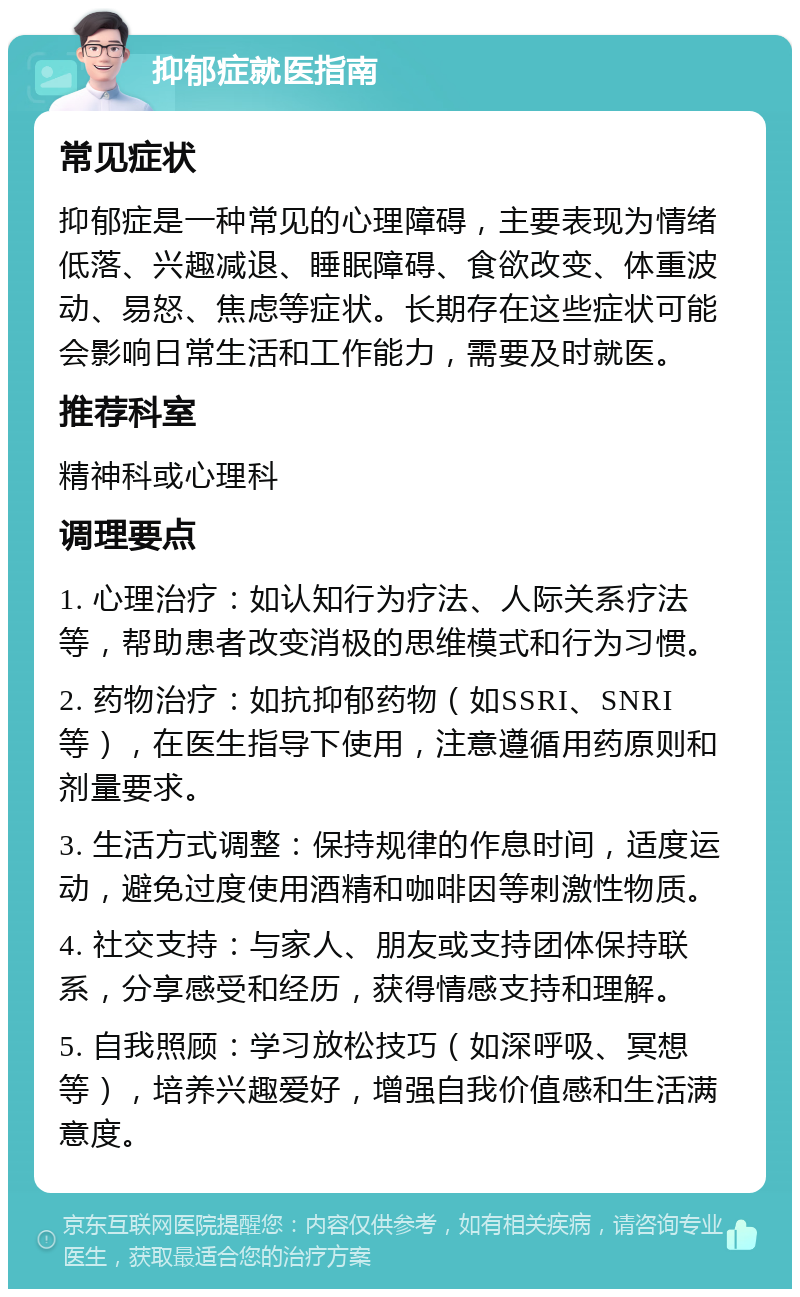 抑郁症就医指南 常见症状 抑郁症是一种常见的心理障碍，主要表现为情绪低落、兴趣减退、睡眠障碍、食欲改变、体重波动、易怒、焦虑等症状。长期存在这些症状可能会影响日常生活和工作能力，需要及时就医。 推荐科室 精神科或心理科 调理要点 1. 心理治疗：如认知行为疗法、人际关系疗法等，帮助患者改变消极的思维模式和行为习惯。 2. 药物治疗：如抗抑郁药物（如SSRI、SNRI等），在医生指导下使用，注意遵循用药原则和剂量要求。 3. 生活方式调整：保持规律的作息时间，适度运动，避免过度使用酒精和咖啡因等刺激性物质。 4. 社交支持：与家人、朋友或支持团体保持联系，分享感受和经历，获得情感支持和理解。 5. 自我照顾：学习放松技巧（如深呼吸、冥想等），培养兴趣爱好，增强自我价值感和生活满意度。