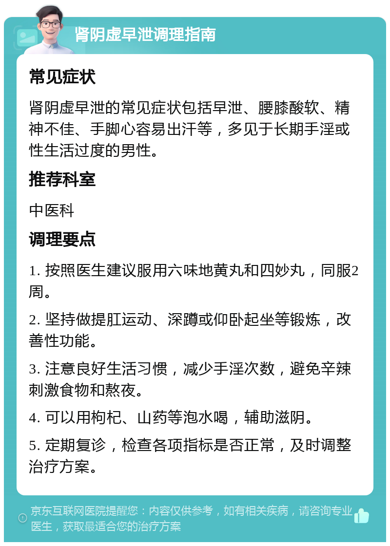 肾阴虚早泄调理指南 常见症状 肾阴虚早泄的常见症状包括早泄、腰膝酸软、精神不佳、手脚心容易出汗等，多见于长期手淫或性生活过度的男性。 推荐科室 中医科 调理要点 1. 按照医生建议服用六味地黄丸和四妙丸，同服2周。 2. 坚持做提肛运动、深蹲或仰卧起坐等锻炼，改善性功能。 3. 注意良好生活习惯，减少手淫次数，避免辛辣刺激食物和熬夜。 4. 可以用枸杞、山药等泡水喝，辅助滋阴。 5. 定期复诊，检查各项指标是否正常，及时调整治疗方案。