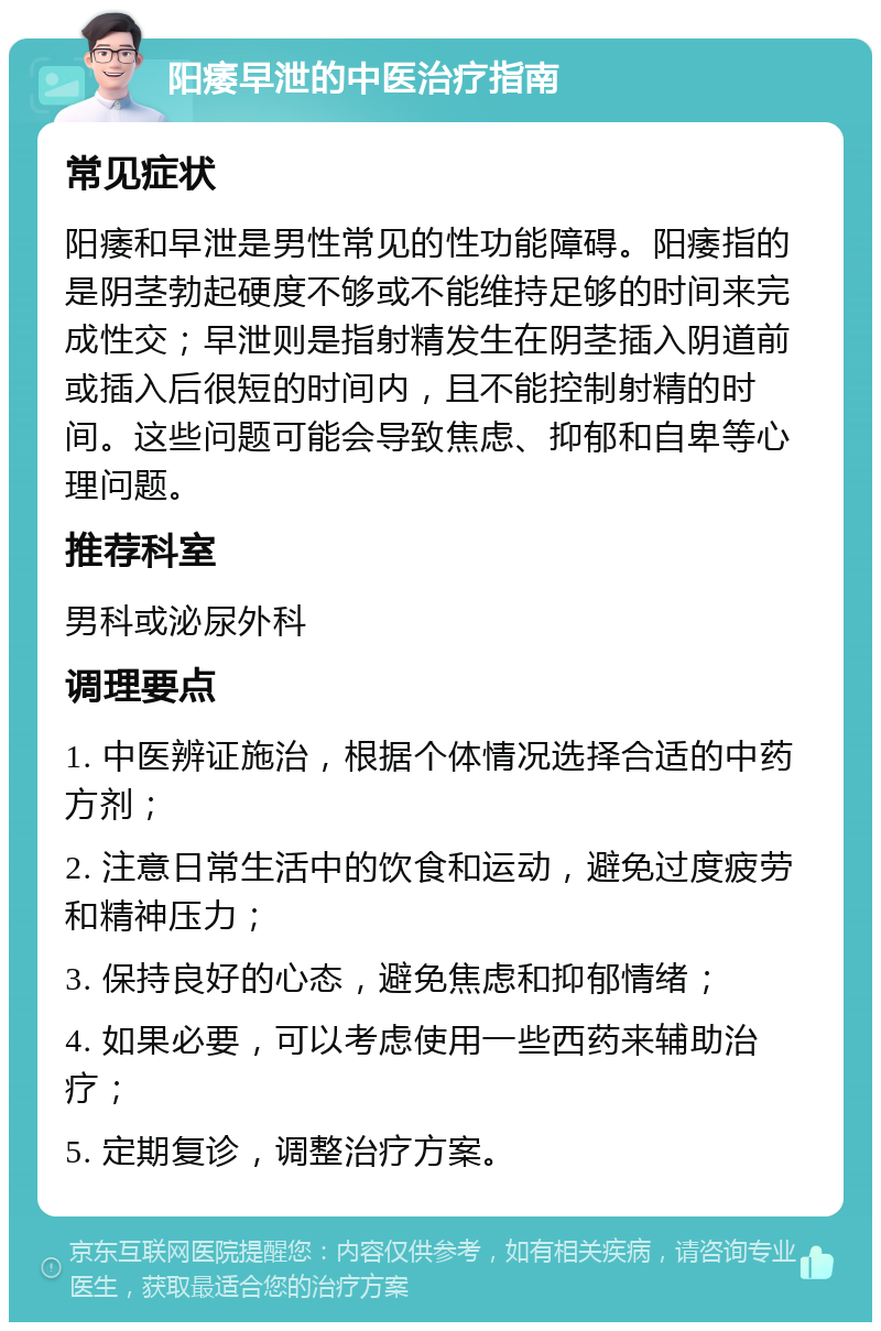 阳痿早泄的中医治疗指南 常见症状 阳痿和早泄是男性常见的性功能障碍。阳痿指的是阴茎勃起硬度不够或不能维持足够的时间来完成性交；早泄则是指射精发生在阴茎插入阴道前或插入后很短的时间内，且不能控制射精的时间。这些问题可能会导致焦虑、抑郁和自卑等心理问题。 推荐科室 男科或泌尿外科 调理要点 1. 中医辨证施治，根据个体情况选择合适的中药方剂； 2. 注意日常生活中的饮食和运动，避免过度疲劳和精神压力； 3. 保持良好的心态，避免焦虑和抑郁情绪； 4. 如果必要，可以考虑使用一些西药来辅助治疗； 5. 定期复诊，调整治疗方案。