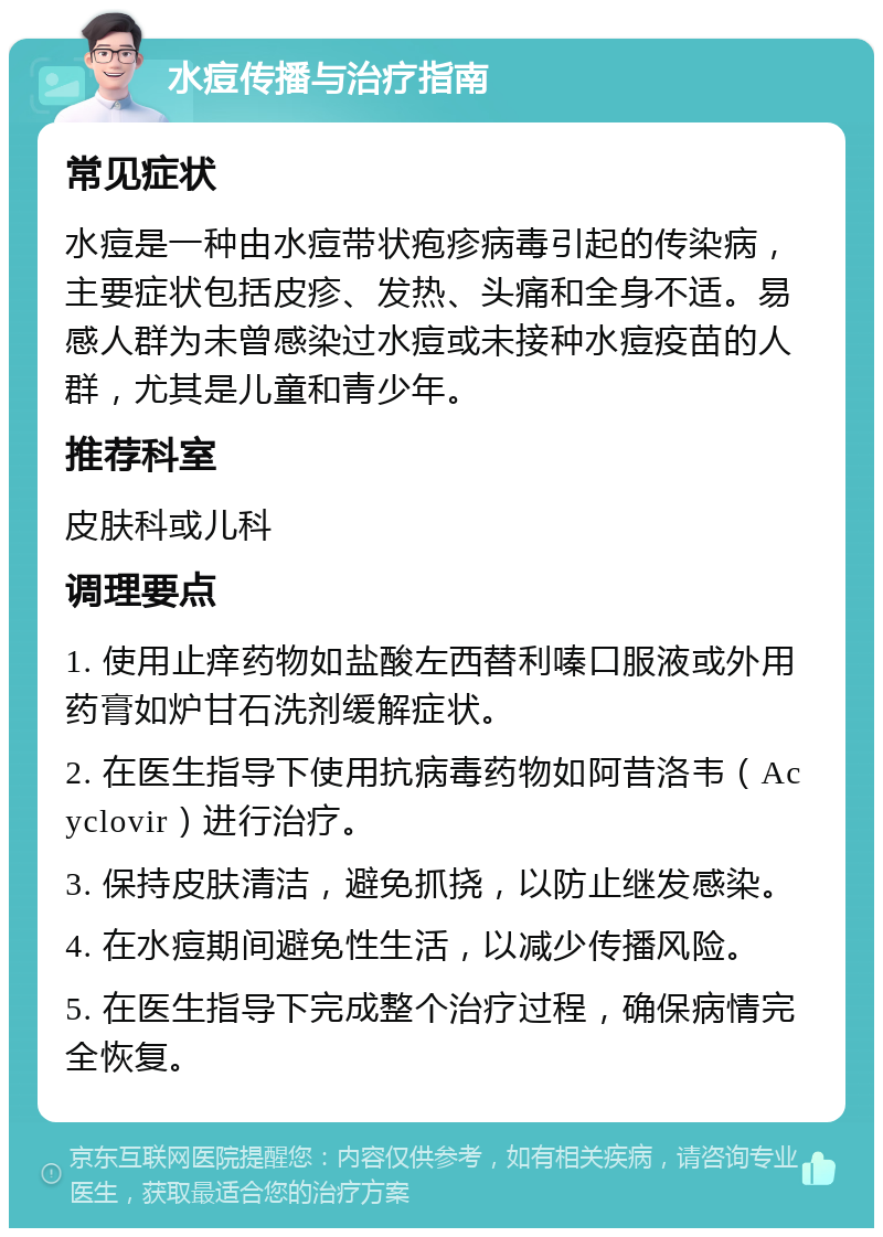 水痘传播与治疗指南 常见症状 水痘是一种由水痘带状疱疹病毒引起的传染病，主要症状包括皮疹、发热、头痛和全身不适。易感人群为未曾感染过水痘或未接种水痘疫苗的人群，尤其是儿童和青少年。 推荐科室 皮肤科或儿科 调理要点 1. 使用止痒药物如盐酸左西替利嗪口服液或外用药膏如炉甘石洗剂缓解症状。 2. 在医生指导下使用抗病毒药物如阿昔洛韦（Acyclovir）进行治疗。 3. 保持皮肤清洁，避免抓挠，以防止继发感染。 4. 在水痘期间避免性生活，以减少传播风险。 5. 在医生指导下完成整个治疗过程，确保病情完全恢复。