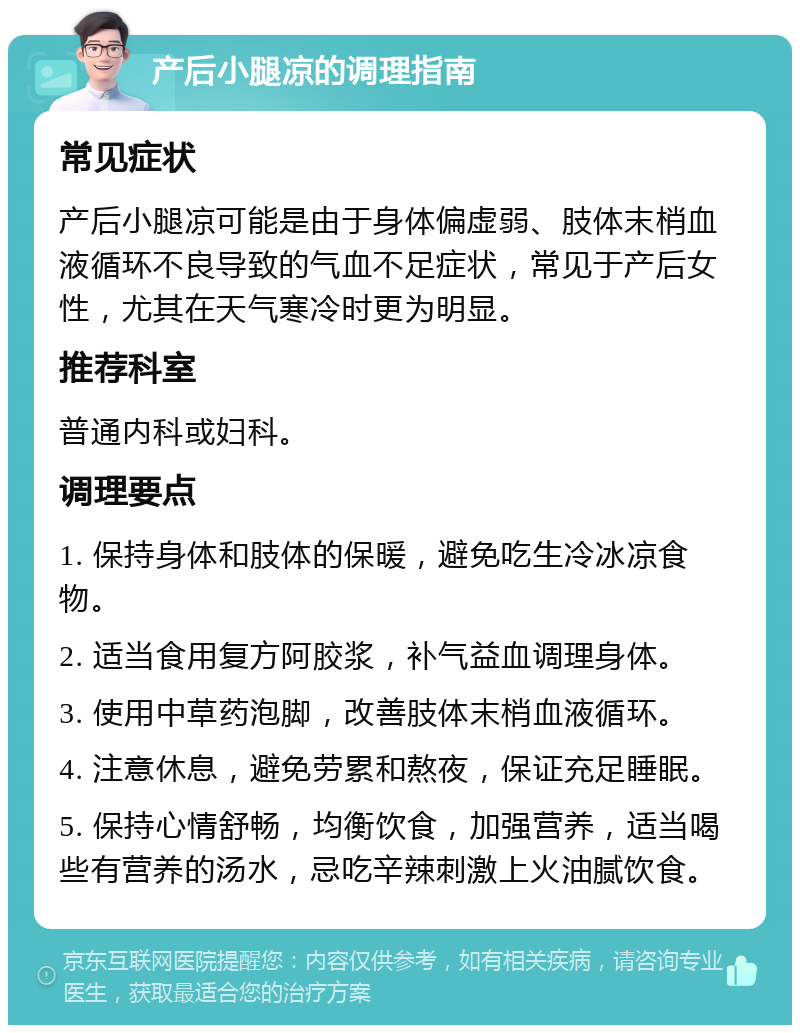 产后小腿凉的调理指南 常见症状 产后小腿凉可能是由于身体偏虚弱、肢体末梢血液循环不良导致的气血不足症状，常见于产后女性，尤其在天气寒冷时更为明显。 推荐科室 普通内科或妇科。 调理要点 1. 保持身体和肢体的保暖，避免吃生冷冰凉食物。 2. 适当食用复方阿胶浆，补气益血调理身体。 3. 使用中草药泡脚，改善肢体末梢血液循环。 4. 注意休息，避免劳累和熬夜，保证充足睡眠。 5. 保持心情舒畅，均衡饮食，加强营养，适当喝些有营养的汤水，忌吃辛辣刺激上火油腻饮食。