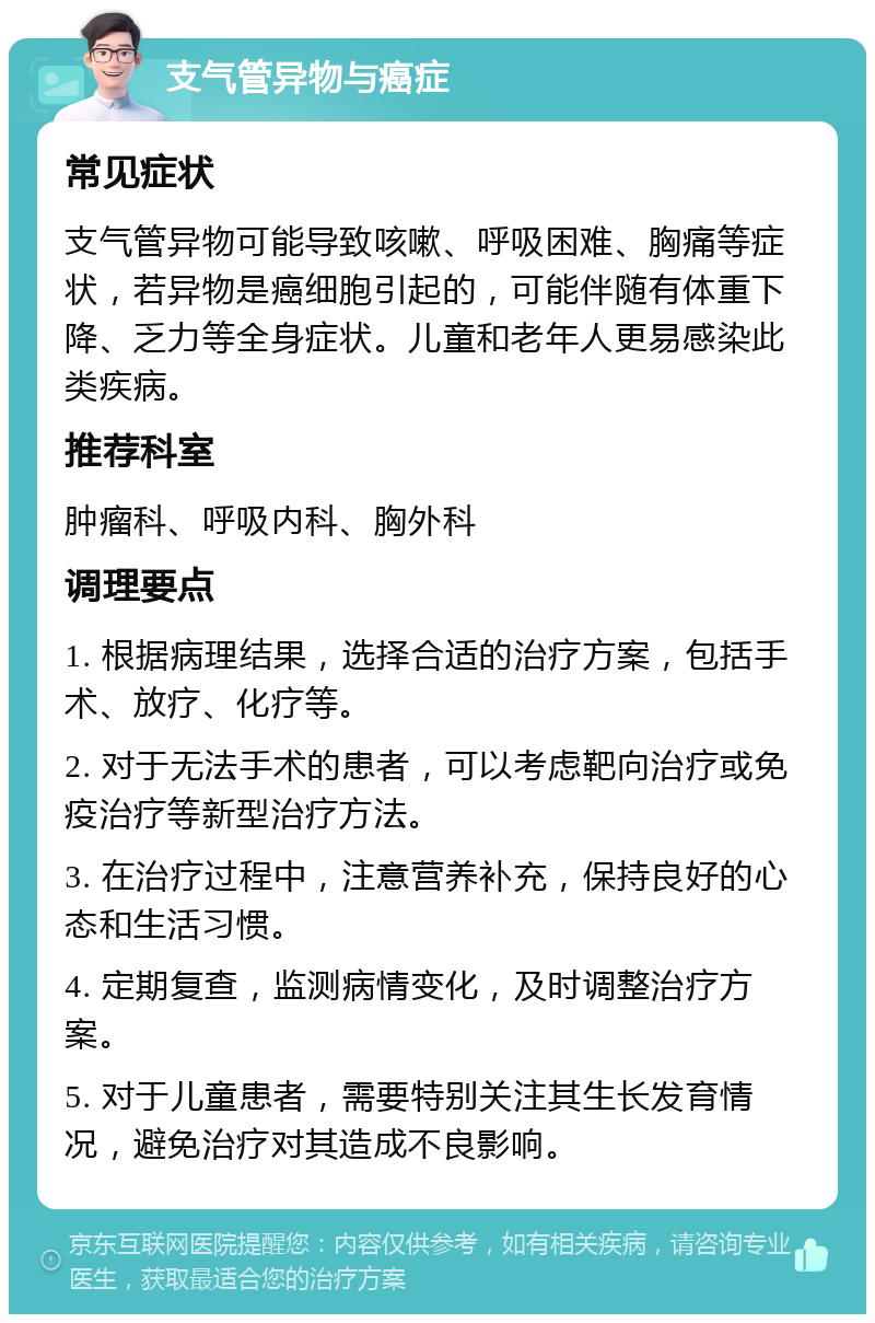 支气管异物与癌症 常见症状 支气管异物可能导致咳嗽、呼吸困难、胸痛等症状，若异物是癌细胞引起的，可能伴随有体重下降、乏力等全身症状。儿童和老年人更易感染此类疾病。 推荐科室 肿瘤科、呼吸内科、胸外科 调理要点 1. 根据病理结果，选择合适的治疗方案，包括手术、放疗、化疗等。 2. 对于无法手术的患者，可以考虑靶向治疗或免疫治疗等新型治疗方法。 3. 在治疗过程中，注意营养补充，保持良好的心态和生活习惯。 4. 定期复查，监测病情变化，及时调整治疗方案。 5. 对于儿童患者，需要特别关注其生长发育情况，避免治疗对其造成不良影响。