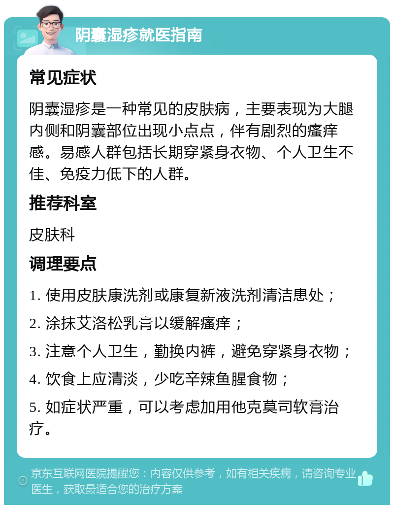 阴囊湿疹就医指南 常见症状 阴囊湿疹是一种常见的皮肤病，主要表现为大腿内侧和阴囊部位出现小点点，伴有剧烈的瘙痒感。易感人群包括长期穿紧身衣物、个人卫生不佳、免疫力低下的人群。 推荐科室 皮肤科 调理要点 1. 使用皮肤康洗剂或康复新液洗剂清洁患处； 2. 涂抹艾洛松乳膏以缓解瘙痒； 3. 注意个人卫生，勤换内裤，避免穿紧身衣物； 4. 饮食上应清淡，少吃辛辣鱼腥食物； 5. 如症状严重，可以考虑加用他克莫司软膏治疗。