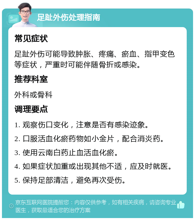 足趾外伤处理指南 常见症状 足趾外伤可能导致肿胀、疼痛、瘀血、指甲变色等症状，严重时可能伴随骨折或感染。 推荐科室 外科或骨科 调理要点 1. 观察伤口变化，注意是否有感染迹象。 2. 口服活血化瘀药物如小金片，配合消炎药。 3. 使用云南白药止血活血化瘀。 4. 如果症状加重或出现其他不适，应及时就医。 5. 保持足部清洁，避免再次受伤。