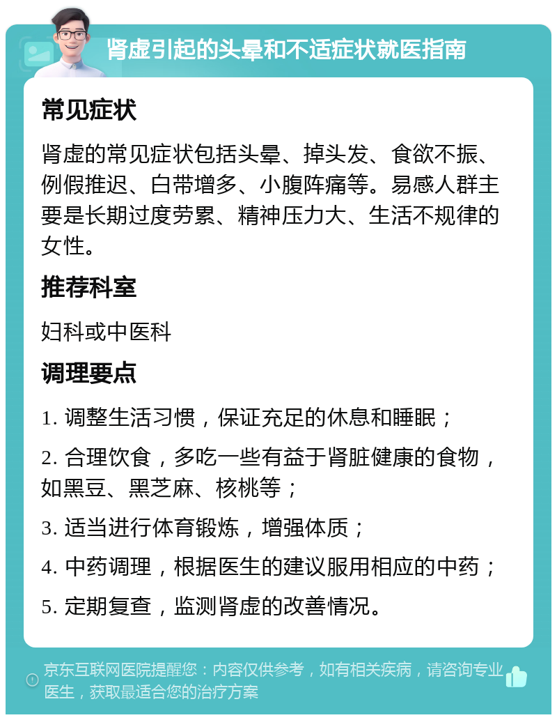 肾虚引起的头晕和不适症状就医指南 常见症状 肾虚的常见症状包括头晕、掉头发、食欲不振、例假推迟、白带增多、小腹阵痛等。易感人群主要是长期过度劳累、精神压力大、生活不规律的女性。 推荐科室 妇科或中医科 调理要点 1. 调整生活习惯，保证充足的休息和睡眠； 2. 合理饮食，多吃一些有益于肾脏健康的食物，如黑豆、黑芝麻、核桃等； 3. 适当进行体育锻炼，增强体质； 4. 中药调理，根据医生的建议服用相应的中药； 5. 定期复查，监测肾虚的改善情况。