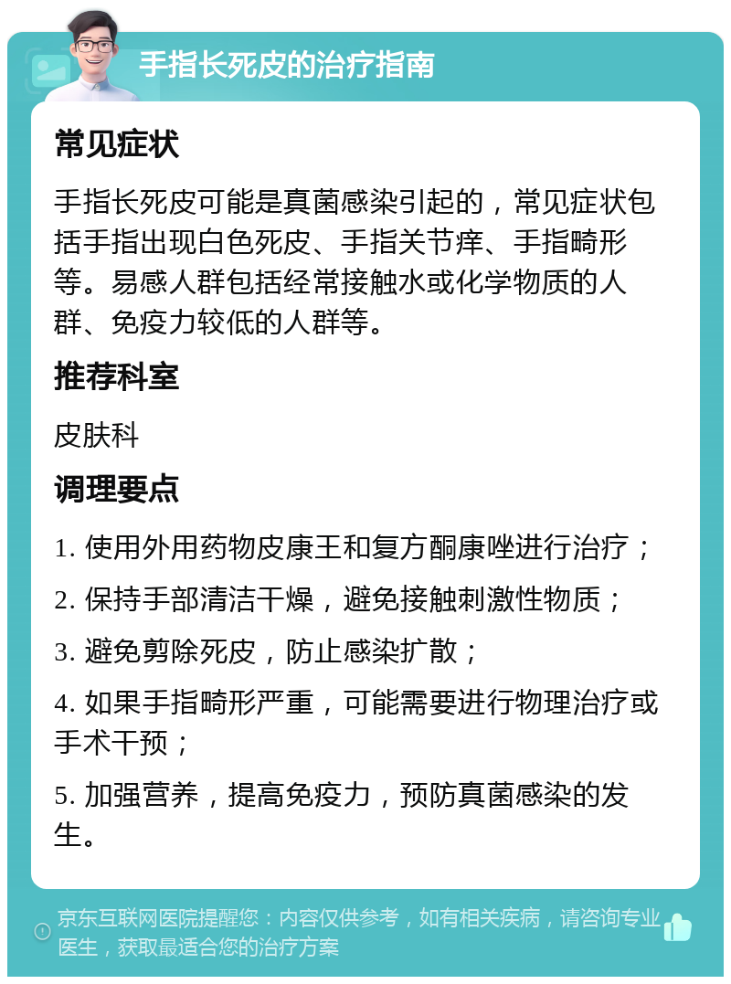 手指长死皮的治疗指南 常见症状 手指长死皮可能是真菌感染引起的，常见症状包括手指出现白色死皮、手指关节痒、手指畸形等。易感人群包括经常接触水或化学物质的人群、免疫力较低的人群等。 推荐科室 皮肤科 调理要点 1. 使用外用药物皮康王和复方酮康唑进行治疗； 2. 保持手部清洁干燥，避免接触刺激性物质； 3. 避免剪除死皮，防止感染扩散； 4. 如果手指畸形严重，可能需要进行物理治疗或手术干预； 5. 加强营养，提高免疫力，预防真菌感染的发生。