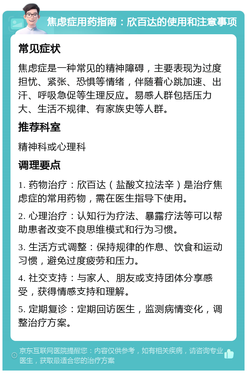 焦虑症用药指南：欣百达的使用和注意事项 常见症状 焦虑症是一种常见的精神障碍，主要表现为过度担忧、紧张、恐惧等情绪，伴随着心跳加速、出汗、呼吸急促等生理反应。易感人群包括压力大、生活不规律、有家族史等人群。 推荐科室 精神科或心理科 调理要点 1. 药物治疗：欣百达（盐酸文拉法辛）是治疗焦虑症的常用药物，需在医生指导下使用。 2. 心理治疗：认知行为疗法、暴露疗法等可以帮助患者改变不良思维模式和行为习惯。 3. 生活方式调整：保持规律的作息、饮食和运动习惯，避免过度疲劳和压力。 4. 社交支持：与家人、朋友或支持团体分享感受，获得情感支持和理解。 5. 定期复诊：定期回访医生，监测病情变化，调整治疗方案。