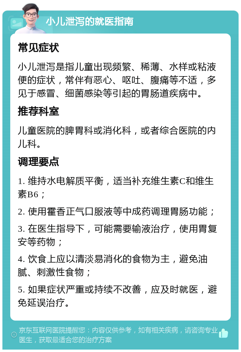 小儿泄泻的就医指南 常见症状 小儿泄泻是指儿童出现频繁、稀薄、水样或粘液便的症状，常伴有恶心、呕吐、腹痛等不适，多见于感冒、细菌感染等引起的胃肠道疾病中。 推荐科室 儿童医院的脾胃科或消化科，或者综合医院的内儿科。 调理要点 1. 维持水电解质平衡，适当补充维生素C和维生素B6； 2. 使用霍香正气口服液等中成药调理胃肠功能； 3. 在医生指导下，可能需要输液治疗，使用胃复安等药物； 4. 饮食上应以清淡易消化的食物为主，避免油腻、刺激性食物； 5. 如果症状严重或持续不改善，应及时就医，避免延误治疗。