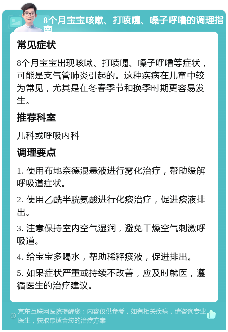 8个月宝宝咳嗽、打喷嚏、嗓子呼噜的调理指南 常见症状 8个月宝宝出现咳嗽、打喷嚏、嗓子呼噜等症状，可能是支气管肺炎引起的。这种疾病在儿童中较为常见，尤其是在冬春季节和换季时期更容易发生。 推荐科室 儿科或呼吸内科 调理要点 1. 使用布地奈德混悬液进行雾化治疗，帮助缓解呼吸道症状。 2. 使用乙酰半胱氨酸进行化痰治疗，促进痰液排出。 3. 注意保持室内空气湿润，避免干燥空气刺激呼吸道。 4. 给宝宝多喝水，帮助稀释痰液，促进排出。 5. 如果症状严重或持续不改善，应及时就医，遵循医生的治疗建议。