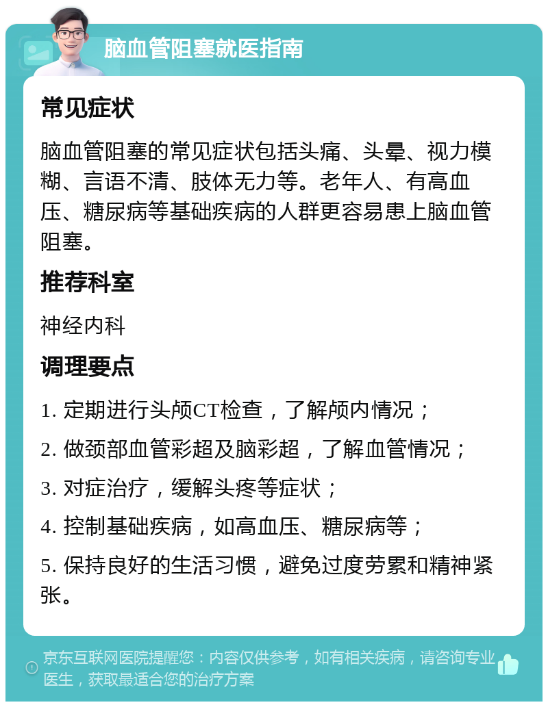 脑血管阻塞就医指南 常见症状 脑血管阻塞的常见症状包括头痛、头晕、视力模糊、言语不清、肢体无力等。老年人、有高血压、糖尿病等基础疾病的人群更容易患上脑血管阻塞。 推荐科室 神经内科 调理要点 1. 定期进行头颅CT检查，了解颅内情况； 2. 做颈部血管彩超及脑彩超，了解血管情况； 3. 对症治疗，缓解头疼等症状； 4. 控制基础疾病，如高血压、糖尿病等； 5. 保持良好的生活习惯，避免过度劳累和精神紧张。