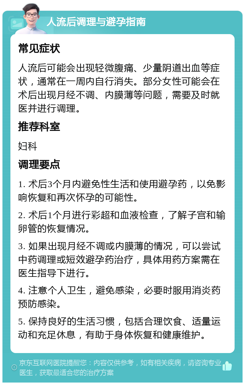 人流后调理与避孕指南 常见症状 人流后可能会出现轻微腹痛、少量阴道出血等症状，通常在一周内自行消失。部分女性可能会在术后出现月经不调、内膜薄等问题，需要及时就医并进行调理。 推荐科室 妇科 调理要点 1. 术后3个月内避免性生活和使用避孕药，以免影响恢复和再次怀孕的可能性。 2. 术后1个月进行彩超和血液检查，了解子宫和输卵管的恢复情况。 3. 如果出现月经不调或内膜薄的情况，可以尝试中药调理或短效避孕药治疗，具体用药方案需在医生指导下进行。 4. 注意个人卫生，避免感染，必要时服用消炎药预防感染。 5. 保持良好的生活习惯，包括合理饮食、适量运动和充足休息，有助于身体恢复和健康维护。