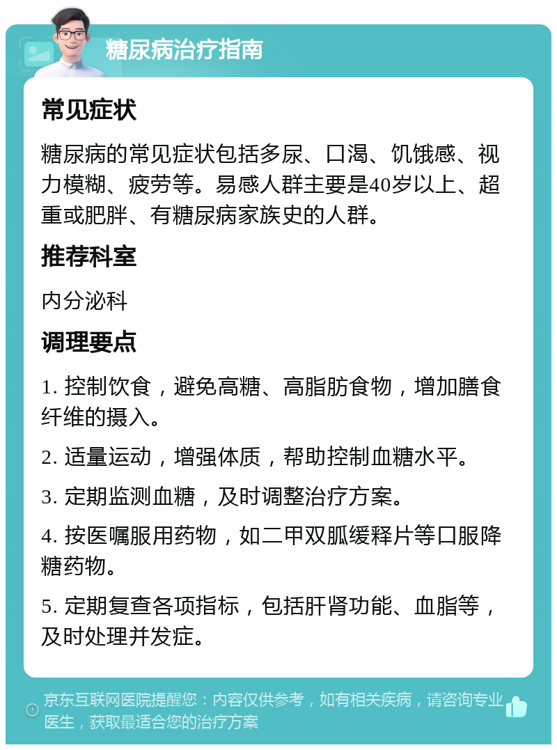 糖尿病治疗指南 常见症状 糖尿病的常见症状包括多尿、口渴、饥饿感、视力模糊、疲劳等。易感人群主要是40岁以上、超重或肥胖、有糖尿病家族史的人群。 推荐科室 内分泌科 调理要点 1. 控制饮食，避免高糖、高脂肪食物，增加膳食纤维的摄入。 2. 适量运动，增强体质，帮助控制血糖水平。 3. 定期监测血糖，及时调整治疗方案。 4. 按医嘱服用药物，如二甲双胍缓释片等口服降糖药物。 5. 定期复查各项指标，包括肝肾功能、血脂等，及时处理并发症。