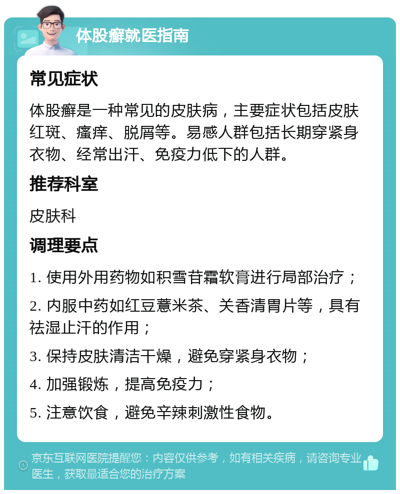 体股癣就医指南 常见症状 体股癣是一种常见的皮肤病，主要症状包括皮肤红斑、瘙痒、脱屑等。易感人群包括长期穿紧身衣物、经常出汗、免疫力低下的人群。 推荐科室 皮肤科 调理要点 1. 使用外用药物如积雪苷霜软膏进行局部治疗； 2. 内服中药如红豆薏米茶、关香清胃片等，具有祛湿止汗的作用； 3. 保持皮肤清洁干燥，避免穿紧身衣物； 4. 加强锻炼，提高免疫力； 5. 注意饮食，避免辛辣刺激性食物。