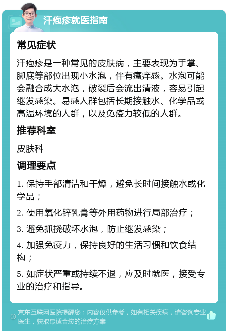 汗疱疹就医指南 常见症状 汗疱疹是一种常见的皮肤病，主要表现为手掌、脚底等部位出现小水泡，伴有瘙痒感。水泡可能会融合成大水泡，破裂后会流出清液，容易引起继发感染。易感人群包括长期接触水、化学品或高温环境的人群，以及免疫力较低的人群。 推荐科室 皮肤科 调理要点 1. 保持手部清洁和干燥，避免长时间接触水或化学品； 2. 使用氧化锌乳膏等外用药物进行局部治疗； 3. 避免抓挠破坏水泡，防止继发感染； 4. 加强免疫力，保持良好的生活习惯和饮食结构； 5. 如症状严重或持续不退，应及时就医，接受专业的治疗和指导。