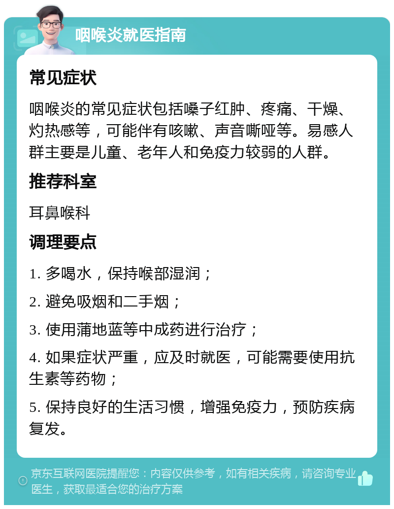 咽喉炎就医指南 常见症状 咽喉炎的常见症状包括嗓子红肿、疼痛、干燥、灼热感等，可能伴有咳嗽、声音嘶哑等。易感人群主要是儿童、老年人和免疫力较弱的人群。 推荐科室 耳鼻喉科 调理要点 1. 多喝水，保持喉部湿润； 2. 避免吸烟和二手烟； 3. 使用蒲地蓝等中成药进行治疗； 4. 如果症状严重，应及时就医，可能需要使用抗生素等药物； 5. 保持良好的生活习惯，增强免疫力，预防疾病复发。