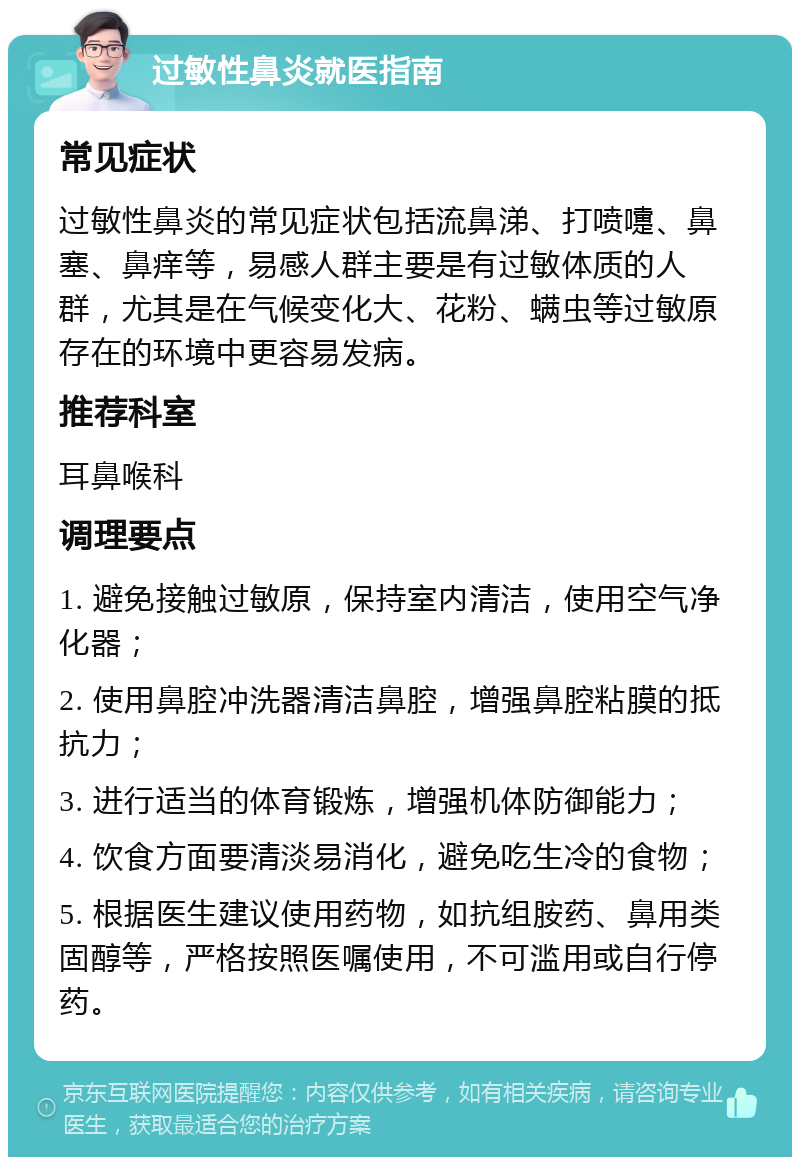 过敏性鼻炎就医指南 常见症状 过敏性鼻炎的常见症状包括流鼻涕、打喷嚏、鼻塞、鼻痒等，易感人群主要是有过敏体质的人群，尤其是在气候变化大、花粉、螨虫等过敏原存在的环境中更容易发病。 推荐科室 耳鼻喉科 调理要点 1. 避免接触过敏原，保持室内清洁，使用空气净化器； 2. 使用鼻腔冲洗器清洁鼻腔，增强鼻腔粘膜的抵抗力； 3. 进行适当的体育锻炼，增强机体防御能力； 4. 饮食方面要清淡易消化，避免吃生冷的食物； 5. 根据医生建议使用药物，如抗组胺药、鼻用类固醇等，严格按照医嘱使用，不可滥用或自行停药。