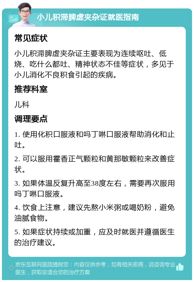 小儿积滞脾虚夹杂证就医指南 常见症状 小儿积滞脾虚夹杂证主要表现为连续呕吐、低烧、吃什么都吐、精神状态不佳等症状，多见于小儿消化不良积食引起的疾病。 推荐科室 儿科 调理要点 1. 使用化积口服液和吗丁啉口服液帮助消化和止吐。 2. 可以服用霍香正气颗粒和黄那敏颗粒来改善症状。 3. 如果体温反复升高至38度左右，需要再次服用吗丁啉口服液。 4. 饮食上注意，建议先熬小米粥或喝奶粉，避免油腻食物。 5. 如果症状持续或加重，应及时就医并遵循医生的治疗建议。