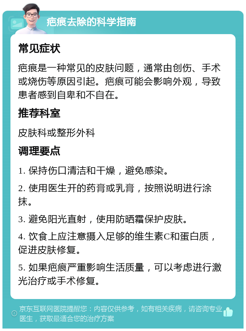 疤痕去除的科学指南 常见症状 疤痕是一种常见的皮肤问题，通常由创伤、手术或烧伤等原因引起。疤痕可能会影响外观，导致患者感到自卑和不自在。 推荐科室 皮肤科或整形外科 调理要点 1. 保持伤口清洁和干燥，避免感染。 2. 使用医生开的药膏或乳膏，按照说明进行涂抹。 3. 避免阳光直射，使用防晒霜保护皮肤。 4. 饮食上应注意摄入足够的维生素C和蛋白质，促进皮肤修复。 5. 如果疤痕严重影响生活质量，可以考虑进行激光治疗或手术修复。