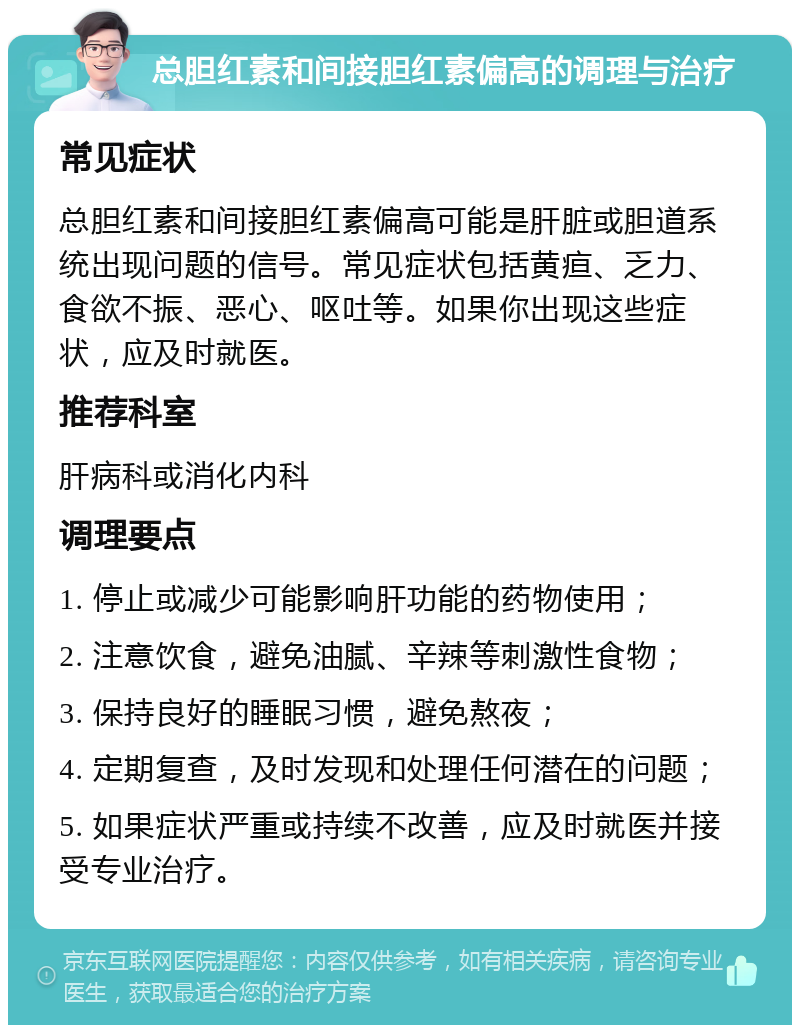 总胆红素和间接胆红素偏高的调理与治疗 常见症状 总胆红素和间接胆红素偏高可能是肝脏或胆道系统出现问题的信号。常见症状包括黄疸、乏力、食欲不振、恶心、呕吐等。如果你出现这些症状，应及时就医。 推荐科室 肝病科或消化内科 调理要点 1. 停止或减少可能影响肝功能的药物使用； 2. 注意饮食，避免油腻、辛辣等刺激性食物； 3. 保持良好的睡眠习惯，避免熬夜； 4. 定期复查，及时发现和处理任何潜在的问题； 5. 如果症状严重或持续不改善，应及时就医并接受专业治疗。