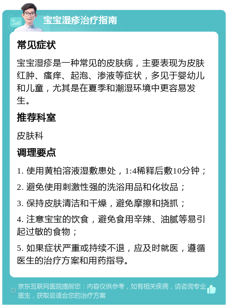 宝宝湿疹治疗指南 常见症状 宝宝湿疹是一种常见的皮肤病，主要表现为皮肤红肿、瘙痒、起泡、渗液等症状，多见于婴幼儿和儿童，尤其是在夏季和潮湿环境中更容易发生。 推荐科室 皮肤科 调理要点 1. 使用黄柏溶液湿敷患处，1:4稀释后敷10分钟； 2. 避免使用刺激性强的洗浴用品和化妆品； 3. 保持皮肤清洁和干燥，避免摩擦和挠抓； 4. 注意宝宝的饮食，避免食用辛辣、油腻等易引起过敏的食物； 5. 如果症状严重或持续不退，应及时就医，遵循医生的治疗方案和用药指导。