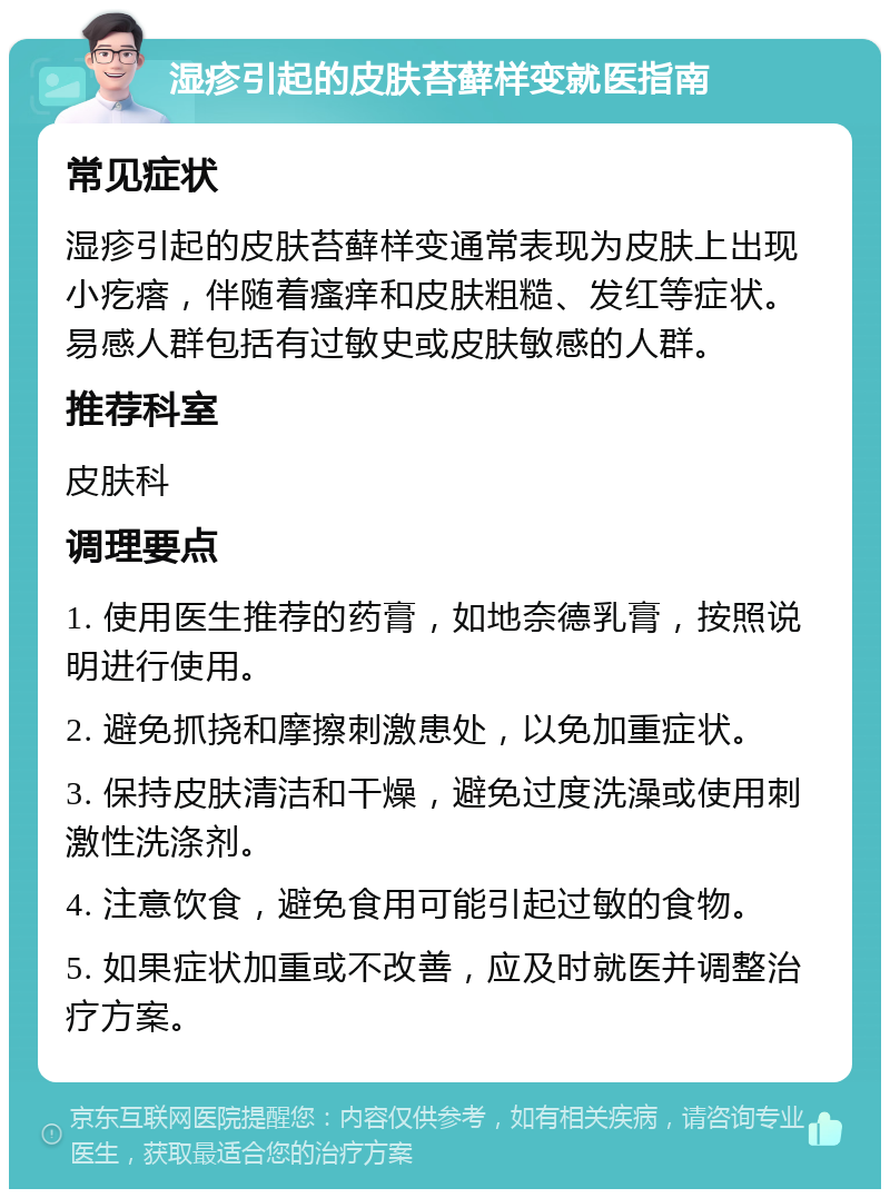 湿疹引起的皮肤苔藓样变就医指南 常见症状 湿疹引起的皮肤苔藓样变通常表现为皮肤上出现小疙瘩，伴随着瘙痒和皮肤粗糙、发红等症状。易感人群包括有过敏史或皮肤敏感的人群。 推荐科室 皮肤科 调理要点 1. 使用医生推荐的药膏，如地奈德乳膏，按照说明进行使用。 2. 避免抓挠和摩擦刺激患处，以免加重症状。 3. 保持皮肤清洁和干燥，避免过度洗澡或使用刺激性洗涤剂。 4. 注意饮食，避免食用可能引起过敏的食物。 5. 如果症状加重或不改善，应及时就医并调整治疗方案。