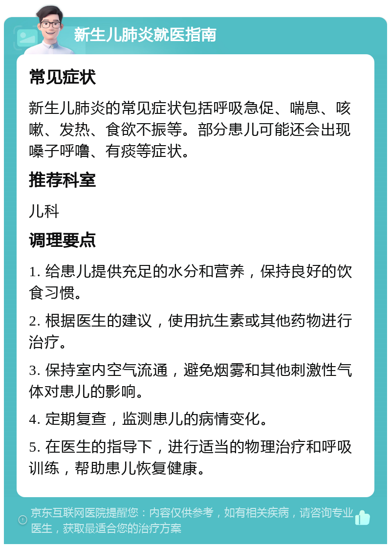 新生儿肺炎就医指南 常见症状 新生儿肺炎的常见症状包括呼吸急促、喘息、咳嗽、发热、食欲不振等。部分患儿可能还会出现嗓子呼噜、有痰等症状。 推荐科室 儿科 调理要点 1. 给患儿提供充足的水分和营养，保持良好的饮食习惯。 2. 根据医生的建议，使用抗生素或其他药物进行治疗。 3. 保持室内空气流通，避免烟雾和其他刺激性气体对患儿的影响。 4. 定期复查，监测患儿的病情变化。 5. 在医生的指导下，进行适当的物理治疗和呼吸训练，帮助患儿恢复健康。