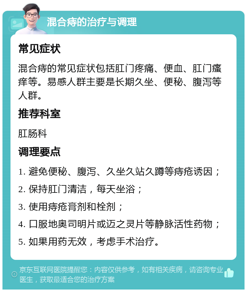 混合痔的治疗与调理 常见症状 混合痔的常见症状包括肛门疼痛、便血、肛门瘙痒等。易感人群主要是长期久坐、便秘、腹泻等人群。 推荐科室 肛肠科 调理要点 1. 避免便秘、腹泻、久坐久站久蹲等痔疮诱因； 2. 保持肛门清洁，每天坐浴； 3. 使用痔疮膏剂和栓剂； 4. 口服地奥司明片或迈之灵片等静脉活性药物； 5. 如果用药无效，考虑手术治疗。