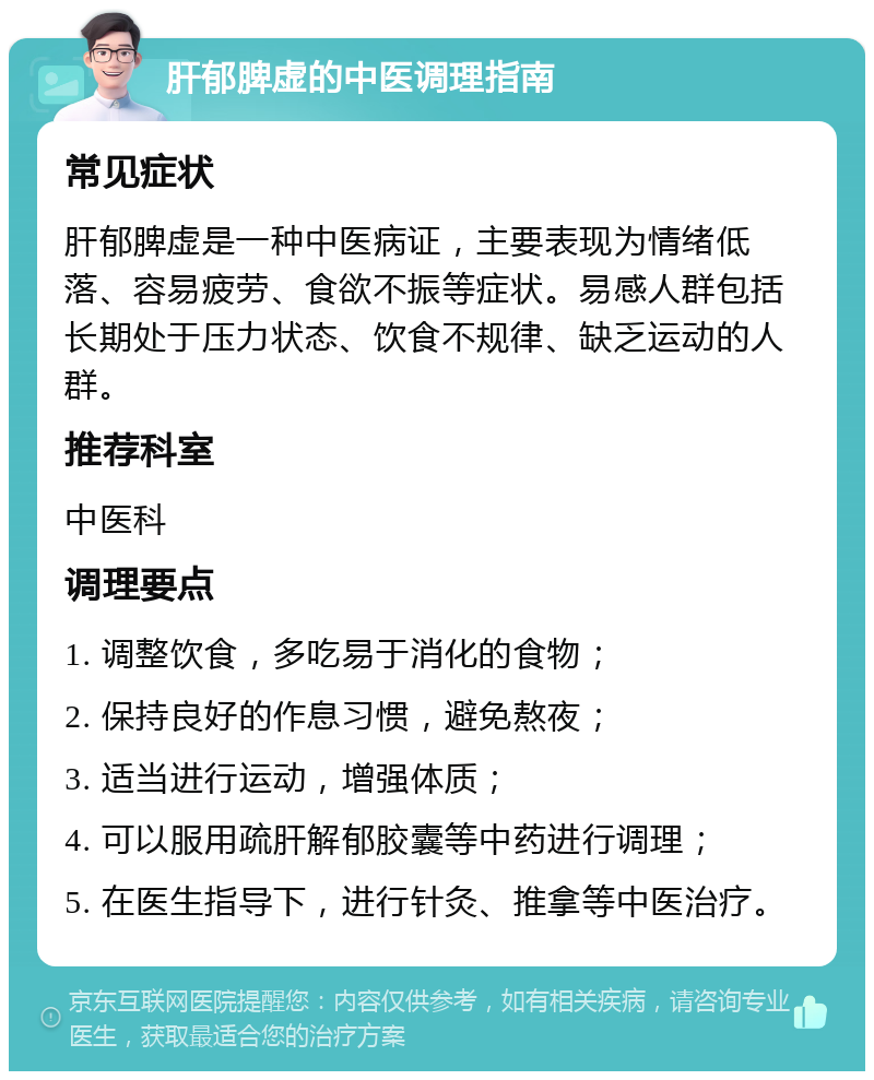 肝郁脾虚的中医调理指南 常见症状 肝郁脾虚是一种中医病证，主要表现为情绪低落、容易疲劳、食欲不振等症状。易感人群包括长期处于压力状态、饮食不规律、缺乏运动的人群。 推荐科室 中医科 调理要点 1. 调整饮食，多吃易于消化的食物； 2. 保持良好的作息习惯，避免熬夜； 3. 适当进行运动，增强体质； 4. 可以服用疏肝解郁胶囊等中药进行调理； 5. 在医生指导下，进行针灸、推拿等中医治疗。