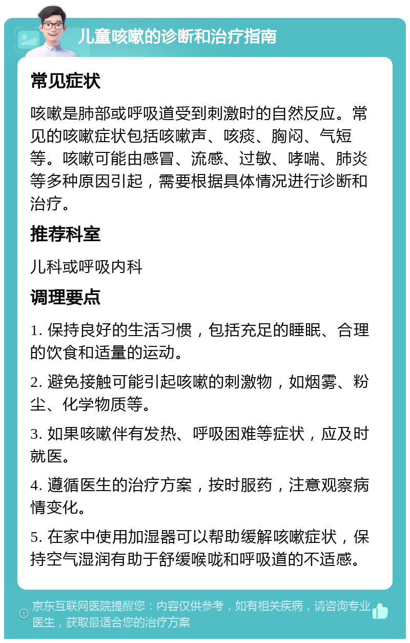 儿童咳嗽的诊断和治疗指南 常见症状 咳嗽是肺部或呼吸道受到刺激时的自然反应。常见的咳嗽症状包括咳嗽声、咳痰、胸闷、气短等。咳嗽可能由感冒、流感、过敏、哮喘、肺炎等多种原因引起，需要根据具体情况进行诊断和治疗。 推荐科室 儿科或呼吸内科 调理要点 1. 保持良好的生活习惯，包括充足的睡眠、合理的饮食和适量的运动。 2. 避免接触可能引起咳嗽的刺激物，如烟雾、粉尘、化学物质等。 3. 如果咳嗽伴有发热、呼吸困难等症状，应及时就医。 4. 遵循医生的治疗方案，按时服药，注意观察病情变化。 5. 在家中使用加湿器可以帮助缓解咳嗽症状，保持空气湿润有助于舒缓喉咙和呼吸道的不适感。