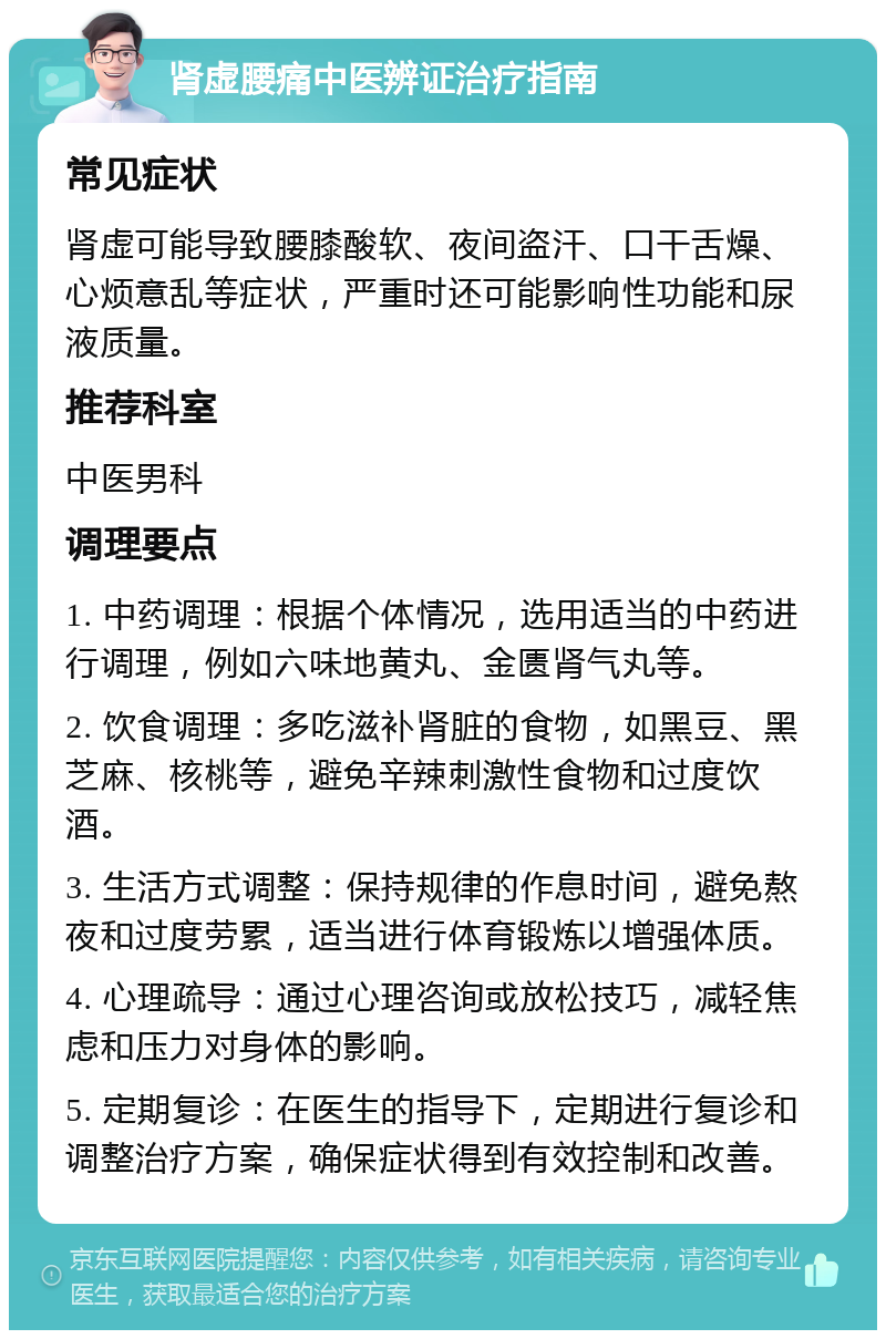 肾虚腰痛中医辨证治疗指南 常见症状 肾虚可能导致腰膝酸软、夜间盗汗、口干舌燥、心烦意乱等症状，严重时还可能影响性功能和尿液质量。 推荐科室 中医男科 调理要点 1. 中药调理：根据个体情况，选用适当的中药进行调理，例如六味地黄丸、金匮肾气丸等。 2. 饮食调理：多吃滋补肾脏的食物，如黑豆、黑芝麻、核桃等，避免辛辣刺激性食物和过度饮酒。 3. 生活方式调整：保持规律的作息时间，避免熬夜和过度劳累，适当进行体育锻炼以增强体质。 4. 心理疏导：通过心理咨询或放松技巧，减轻焦虑和压力对身体的影响。 5. 定期复诊：在医生的指导下，定期进行复诊和调整治疗方案，确保症状得到有效控制和改善。