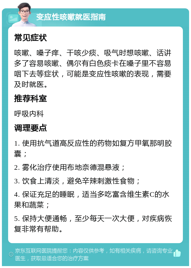 变应性咳嗽就医指南 常见症状 咳嗽、嗓子痒、干咳少痰、吸气时想咳嗽、话讲多了容易咳嗽、偶尔有白色痰卡在嗓子里不容易咽下去等症状，可能是变应性咳嗽的表现，需要及时就医。 推荐科室 呼吸内科 调理要点 1. 使用抗气道高反应性的药物如复方甲氧那明胶囊； 2. 雾化治疗使用布地奈德混悬液； 3. 饮食上清淡，避免辛辣刺激性食物； 4. 保证充足的睡眠，适当多吃富含维生素C的水果和蔬菜； 5. 保持大便通畅，至少每天一次大便，对疾病恢复非常有帮助。