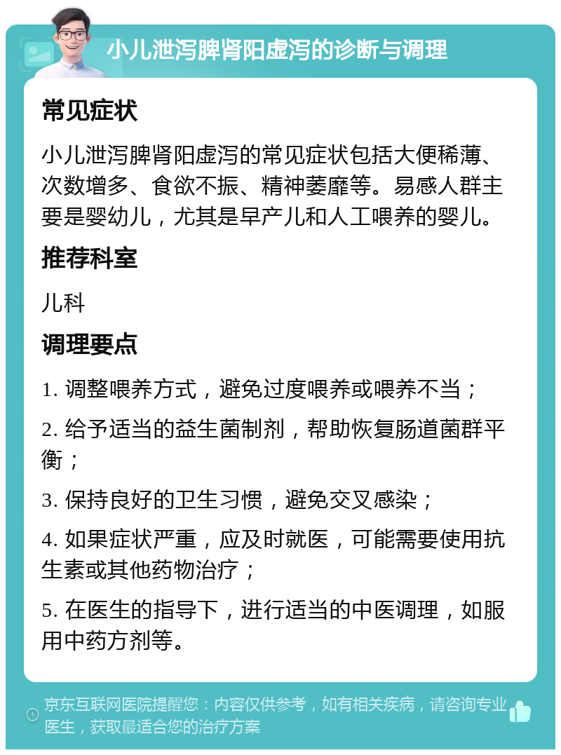 小儿泄泻脾肾阳虚泻的诊断与调理 常见症状 小儿泄泻脾肾阳虚泻的常见症状包括大便稀薄、次数增多、食欲不振、精神萎靡等。易感人群主要是婴幼儿，尤其是早产儿和人工喂养的婴儿。 推荐科室 儿科 调理要点 1. 调整喂养方式，避免过度喂养或喂养不当； 2. 给予适当的益生菌制剂，帮助恢复肠道菌群平衡； 3. 保持良好的卫生习惯，避免交叉感染； 4. 如果症状严重，应及时就医，可能需要使用抗生素或其他药物治疗； 5. 在医生的指导下，进行适当的中医调理，如服用中药方剂等。