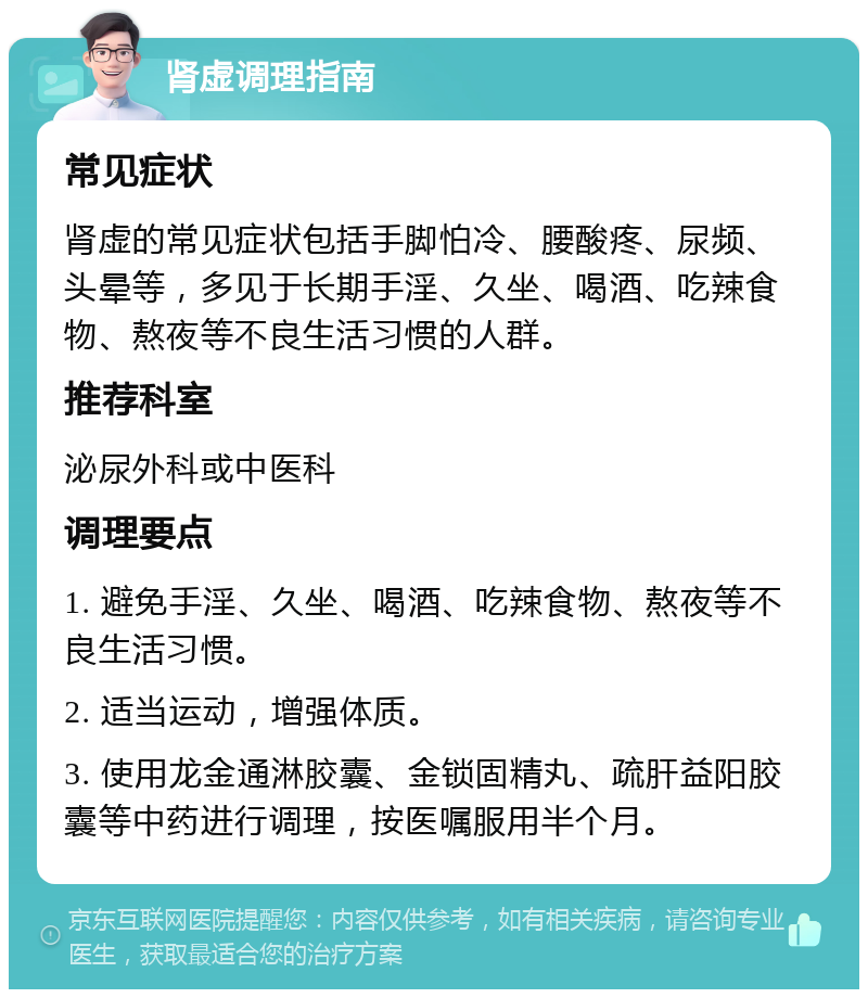 肾虚调理指南 常见症状 肾虚的常见症状包括手脚怕冷、腰酸疼、尿频、头晕等，多见于长期手淫、久坐、喝酒、吃辣食物、熬夜等不良生活习惯的人群。 推荐科室 泌尿外科或中医科 调理要点 1. 避免手淫、久坐、喝酒、吃辣食物、熬夜等不良生活习惯。 2. 适当运动，增强体质。 3. 使用龙金通淋胶囊、金锁固精丸、疏肝益阳胶囊等中药进行调理，按医嘱服用半个月。