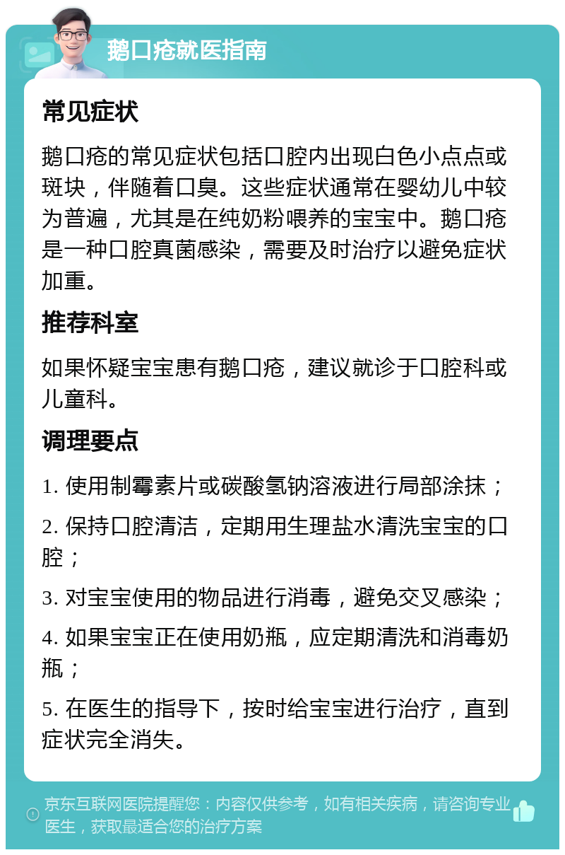 鹅口疮就医指南 常见症状 鹅口疮的常见症状包括口腔内出现白色小点点或斑块，伴随着口臭。这些症状通常在婴幼儿中较为普遍，尤其是在纯奶粉喂养的宝宝中。鹅口疮是一种口腔真菌感染，需要及时治疗以避免症状加重。 推荐科室 如果怀疑宝宝患有鹅口疮，建议就诊于口腔科或儿童科。 调理要点 1. 使用制霉素片或碳酸氢钠溶液进行局部涂抹； 2. 保持口腔清洁，定期用生理盐水清洗宝宝的口腔； 3. 对宝宝使用的物品进行消毒，避免交叉感染； 4. 如果宝宝正在使用奶瓶，应定期清洗和消毒奶瓶； 5. 在医生的指导下，按时给宝宝进行治疗，直到症状完全消失。