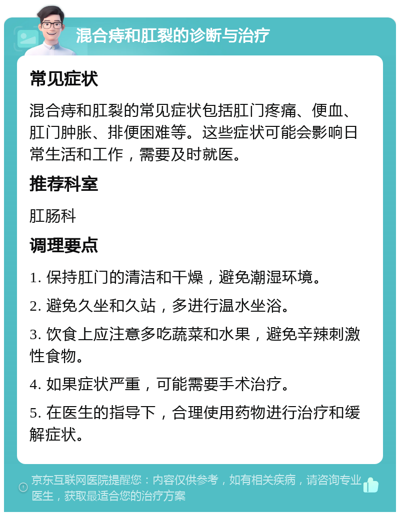 混合痔和肛裂的诊断与治疗 常见症状 混合痔和肛裂的常见症状包括肛门疼痛、便血、肛门肿胀、排便困难等。这些症状可能会影响日常生活和工作，需要及时就医。 推荐科室 肛肠科 调理要点 1. 保持肛门的清洁和干燥，避免潮湿环境。 2. 避免久坐和久站，多进行温水坐浴。 3. 饮食上应注意多吃蔬菜和水果，避免辛辣刺激性食物。 4. 如果症状严重，可能需要手术治疗。 5. 在医生的指导下，合理使用药物进行治疗和缓解症状。